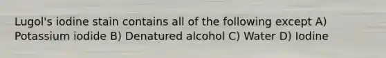 Lugol's iodine stain contains all of the following except A) Potassium iodide B) Denatured alcohol C) Water D) Iodine