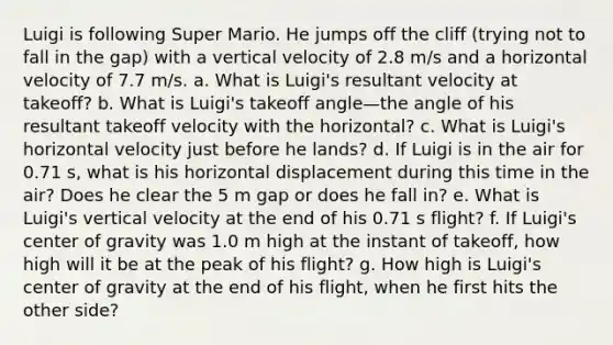 Luigi is following Super Mario. He jumps off the cliff (trying not to fall in the gap) with a vertical velocity of 2.8 m/s and a horizontal velocity of 7.7 m/s. a. What is Luigi's resultant velocity at takeoff? b. What is Luigi's takeoff angle—the angle of his resultant takeoff velocity with the horizontal? c. What is Luigi's horizontal velocity just before he lands? d. If Luigi is in the air for 0.71 s, what is his horizontal displacement during this time in the air? Does he clear the 5 m gap or does he fall in? e. What is Luigi's vertical velocity at the end of his 0.71 s flight? f. If Luigi's center of gravity was 1.0 m high at the instant of takeoff, how high will it be at the peak of his flight? g. How high is Luigi's center of gravity at the end of his flight, when he first hits the other side?