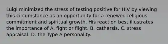 Luigi minimized the stress of testing positive for HIV by viewing this circumstance as an opportunity for a renewed religious commitment and spiritual growth. His reaction best illustrates the importance of A. fight or flight. B. catharsis. C. stress appraisal. D. the Type A personality.