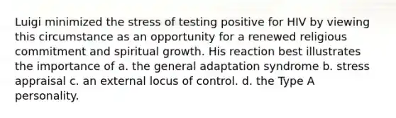 Luigi minimized the stress of testing positive for HIV by viewing this circumstance as an opportunity for a renewed religious commitment and spiritual growth. His reaction best illustrates the importance of a. the general adaptation syndrome b. stress appraisal c. an external locus of control. d. the Type A personality.