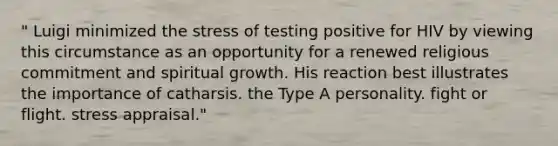 " Luigi minimized the stress of testing positive for HIV by viewing this circumstance as an opportunity for a renewed religious commitment and spiritual growth. His reaction best illustrates the importance of catharsis. the Type A personality. fight or flight. stress appraisal."