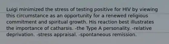 Luigi minimized the stress of testing positive for HIV by viewing this circumstance as an opportunity for a renewed religious commitment and spiritual growth. His reaction best illustrates the importance of catharsis. -the Type A personality. -relative deprivation. -stress appraisal. -spontaneous remission.