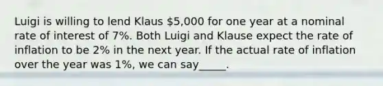 Luigi is willing to lend Klaus 5,000 for one year at a nominal rate of interest of 7%. Both Luigi and Klause expect the rate of inflation to be 2% in the next year. If the actual rate of inflation over the year was 1%, we can say_____.