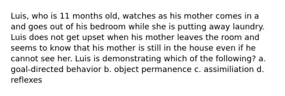 Luis, who is 11 months old, watches as his mother comes in a and goes out of his bedroom while she is putting away laundry. Luis does not get upset when his mother leaves the room and seems to know that his mother is still in the house even if he cannot see her. Luis is demonstrating which of the following? a. goal-directed behavior b. object permanence c. assimiliation d. reflexes