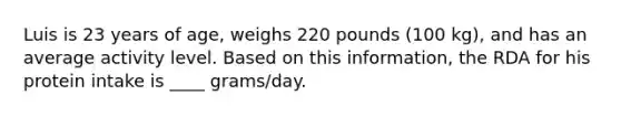 Luis is 23 years of age, weighs 220 pounds (100 kg), and has an average activity level. Based on this information, the RDA for his protein intake is ____ grams/day.