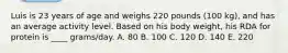 Luis is 23 years of age and weighs 220 pounds (100 kg), and has an average activity level. Based on his body weight, his RDA for protein is ____ grams/day. A. 80 B. 100 C. 120 D. 140 E. 220