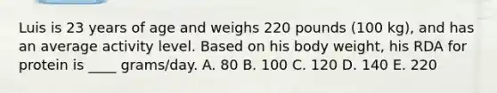 Luis is 23 years of age and weighs 220 pounds (100 kg), and has an average activity level. Based on his body weight, his RDA for protein is ____ grams/day. A. 80 B. 100 C. 120 D. 140 E. 220