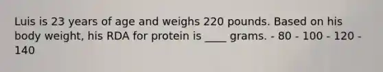 Luis is 23 years of age and weighs 220 pounds. Based on his body weight, his RDA for protein is ____ grams. - 80 - 100 - 120 - 140