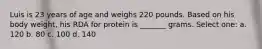 Luis is 23 years of age and weighs 220 pounds. Based on his body weight, his RDA for protein is _______ grams. Select one: a. 120 b. 80 c. 100 d. 140