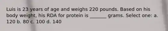 Luis is 23 years of age and weighs 220 pounds. Based on his body weight, his RDA for protein is _______ grams. Select one: a. 120 b. 80 c. 100 d. 140