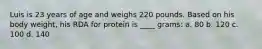 Luis is 23 years of age and weighs 220 pounds. Based on his body weight, his RDA for protein is ____ grams: a. 80 b. 120 c. 100 d. 140