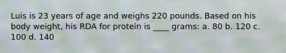 Luis is 23 years of age and weighs 220 pounds. Based on his body weight, his RDA for protein is ____ grams: a. 80 b. 120 c. 100 d. 140