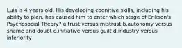 Luis is 4 years old. His developing cognitive skills, including his ability to plan, has caused him to enter which stage of Erikson's Psychosocial Theory? a.trust versus mistrust b.autonomy versus shame and doubt c.initiative versus guilt d.industry versus inferiority