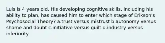 Luis is 4 years old. His developing cognitive skills, including his ability to plan, has caused him to enter which stage of Erikson's Psychosocial Theory? a.trust versus mistrust b.autonomy versus shame and doubt c.initiative versus guilt d.industry versus inferiority