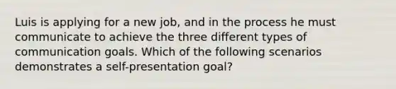 Luis is applying for a new job, and in the process he must communicate to achieve the three different types of communication goals. Which of the following scenarios demonstrates a self-presentation goal?