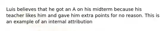 Luis believes that he got an A on his midterm because his teacher likes him and gave him extra points for no reason. This is an example of an internal attribution