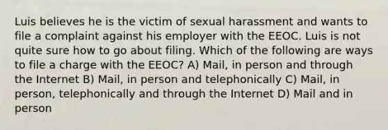 Luis believes he is the victim of sexual harassment and wants to file a complaint against his employer with the EEOC. Luis is not quite sure how to go about filing. Which of the following are ways to file a charge with the EEOC? A) Mail, in person and through the Internet B) Mail, in person and telephonically C) Mail, in person, telephonically and through the Internet D) Mail and in person