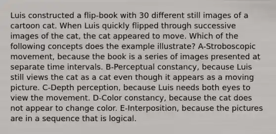 Luis constructed a flip-book with 30 different still images of a cartoon cat. When Luis quickly flipped through successive images of the cat, the cat appeared to move. Which of the following concepts does the example illustrate? A-Stroboscopic movement, because the book is a series of images presented at separate <a href='https://www.questionai.com/knowledge/kistlM8mUs-time-interval' class='anchor-knowledge'>time interval</a>s. B-<a href='https://www.questionai.com/knowledge/kR69c1pZED-perceptual-constancy' class='anchor-knowledge'>perceptual constancy</a>, because Luis still views the cat as a cat even though it appears as a moving picture. C-Depth perception, because Luis needs both eyes to view the movement. D-Color constancy, because the cat does not appear to change color. E-Interposition, because the pictures are in a sequence that is logical.