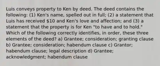 Luis conveys property to Ken by deed. The deed contains the following: (1) Ken's name, spelled out in full; (2) a statement that Luis has received 10 and Ken's love and affection; and (3) a statement that the property is for Ken "to have and to hold." Which of the following correctly identifies, in order, these three elements of the deed? a) Grantee; consideration; granting clause b) Grantee; consideration; habendum clause c) Grantor; habendum clause; legal description d) Grantee; acknowledgment; habendum clause