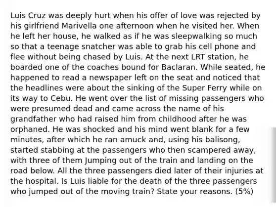 Luis Cruz was deeply hurt when his offer of love was rejected by his girlfriend Marivella one afternoon when he visited her. When he left her house, he walked as if he was sleepwalking so much so that a teenage snatcher was able to grab his cell phone and flee without being chased by Luis. At the next LRT station, he boarded one of the coaches bound for Baclaran. While seated, he happened to read a newspaper left on the seat and noticed that the headlines were about the sinking of the Super Ferry while on its way to Cebu. He went over the list of missing passengers who were presumed dead and came across the name of his grandfather who had raised him from childhood after he was orphaned. He was shocked and his mind went blank for a few minutes, after which he ran amuck and, using his balisong, started stabbing at the passengers who then scampered away, with three of them Jumping out of the train and landing on the road below. All the three passengers died later of their injuries at the hospital. Is Luis liable for the death of the three passengers who jumped out of the moving train? State your reasons. (5%)