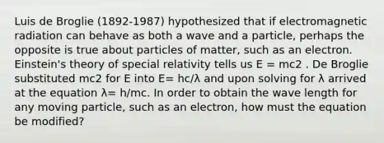 Luis de Broglie (1892‐1987) hypothesized that if electromagnetic radiation can behave as both a wave and a particle, perhaps the opposite is true about particles of matter, such as an electron. Einstein's theory of special relativity tells us E = mc2 . De Broglie substituted mc2 for E into E= hc/λ and upon solving for λ arrived at the equation λ= h/mc. In order to obtain the wave length for any moving particle, such as an electron, how must the equation be modified?