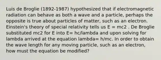 Luis de Broglie (1892‐1987) hypothesized that if electromagnetic radiation can behave as both a wave and a particle, perhaps the opposite is true about particles of matter, such as an electron. Einstein's theory of special relativity tells us E = mc2 . De Broglie substituted mc2 for E into E= hc/lambda and upon solving for lambda arrived at the equation lambda= h/mc. In order to obtain the wave length for any moving particle, such as an electron, how must the equation be modified?