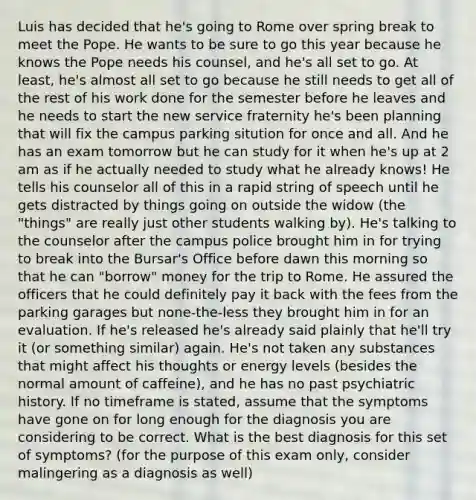 Luis has decided that he's going to Rome over spring break to meet the Pope. He wants to be sure to go this year because he knows the Pope needs his counsel, and he's all set to go. At least, he's almost all set to go because he still needs to get all of the rest of his work done for the semester before he leaves and he needs to start the new service fraternity he's been planning that will fix the campus parking sitution for once and all. And he has an exam tomorrow but he can study for it when he's up at 2 am as if he actually needed to study what he already knows! He tells his counselor all of this in a rapid string of speech until he gets distracted by things going on outside the widow (the "things" are really just other students walking by). He's talking to the counselor after the campus police brought him in for trying to break into the Bursar's Office before dawn this morning so that he can "borrow" money for the trip to Rome. He assured the officers that he could definitely pay it back with the fees from the parking garages but none-the-less they brought him in for an evaluation. If he's released he's already said plainly that he'll try it (or something similar) again. He's not taken any substances that might affect his thoughts or energy levels (besides the normal amount of caffeine), and he has no past psychiatric history. If no timeframe is stated, assume that the symptoms have gone on for long enough for the diagnosis you are considering to be correct. What is the best diagnosis for this set of symptoms? (for the purpose of this exam only, consider malingering as a diagnosis as well)