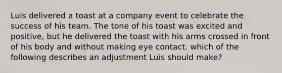 Luis delivered a toast at a company event to celebrate the success of his team. The tone of his toast was excited and positive, but he delivered the toast with his arms crossed in front of his body and without making eye contact. which of the following describes an adjustment Luis should make?