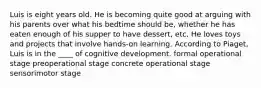 Luis is eight years old. He is becoming quite good at arguing with his parents over what his bedtime should be, whether he has eaten enough of his supper to have dessert, etc. He loves toys and projects that involve hands-on learning. According to Piaget, Luis is in the ____ of cognitive development. formal operational stage preoperational stage concrete operational stage sensorimotor stage