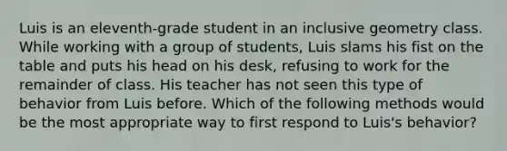 Luis is an eleventh-grade student in an inclusive geometry class. While working with a group of students, Luis slams his fist on the table and puts his head on his desk, refusing to work for the remainder of class. His teacher has not seen this type of behavior from Luis before. Which of the following methods would be the most appropriate way to first respond to Luis's behavior?