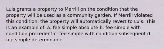 Luis grants a property to Merrill on the condition that the property will be used as a community garden. If Merrill violated this condition, the property will automatically revert to Luis. This is an example of: a. fee simple absolute b. fee simple with condition precedent c. fee simple with condition subsequent d. fee simple determinable