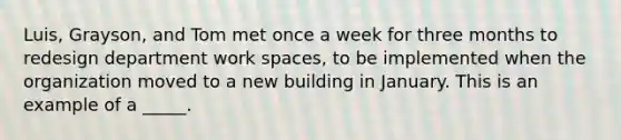 Luis, Grayson, and Tom met once a week for three months to redesign department work spaces, to be implemented when the organization moved to a new building in January. This is an example of a _____.