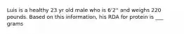 Luis is a healthy 23 yr old male who is 6'2'' and weighs 220 pounds. Based on this information, his RDA for protein is ___ grams