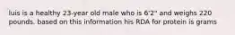 luis is a healthy 23-year old male who is 6'2" and weighs 220 pounds. based on this information his RDA for protein is grams