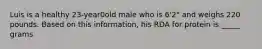 Luis is a healthy 23-year0old male who is 6'2" and weighs 220 pounds. Based on this information, his RDA for protein is _____ grams