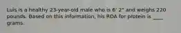 Luis is a healthy 23-year-old male who is 6' 2" and weighs 220 pounds. Based on this information, his RDA for protein is ____ grams.