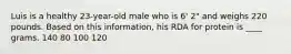 Luis is a healthy 23-year-old male who is 6' 2" and weighs 220 pounds. Based on this information, his RDA for protein is ____ grams. 140 80 100 120