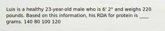 Luis is a healthy 23-year-old male who is 6' 2" and weighs 220 pounds. Based on this information, his RDA for protein is ____ grams. 140 80 100 120