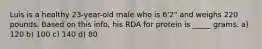 Luis is a healthy 23-year-old male who is 6'2" and weighs 220 pounds. Based on this info, his RDA for protein is _____ grams. a) 120 b) 100 c) 140 d) 80