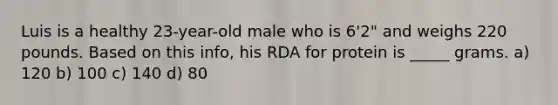 Luis is a healthy 23-year-old male who is 6'2" and weighs 220 pounds. Based on this info, his RDA for protein is _____ grams. a) 120 b) 100 c) 140 d) 80