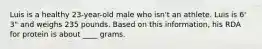 Luis is a healthy 23-year-old male who isn't an athlete. Luis is 6' 3" and weighs 235 pounds. Based on this information, his RDA for protein is about ____ grams.