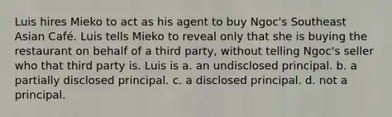 Luis hires Mieko to act as his agent to buy Ngoc's Southeast Asian Café. Luis tells Mieko to reveal only that she is buying the restaurant on behalf of a third party, without telling Ngoc's seller who that third party is. Luis is a. an undisclosed principal. b. a partially disclosed principal. c. a disclosed principal. d. not a principal.