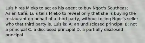 Luis hires Mieko to act as his agent to buy Ngoc's Southeast Asian Café. Luis tells Mieko to reveal only that she is buying the restaurant on behalf of a third party, without telling Ngoc's seller who that third party is. Luis is: A: an undisclosed principal B: not a principal C: a disclosed principal D: a partially disclosed principal