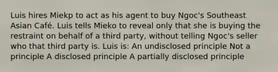 Luis hires Miekp to act as his agent to buy Ngoc's Southeast Asian Café. Luis tells Mieko to reveal only that she is buying the restraint on behalf of a third party, without telling Ngoc's seller who that third party is. Luis is: An undisclosed principle Not a principle A disclosed principle A partially disclosed principle