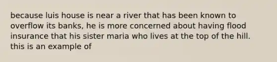 because luis house is near a river that has been known to overflow its banks, he is more concerned about having flood insurance that his sister maria who lives at the top of the hill. this is an example of