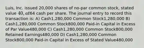 Luis, Inc. issued 20,000 shares of no-par common stock, stated value 40, at64 cash per share. The journal entry to record this transaction is: A) Cash1,280,000 Common Stock1,280,000 B) Cash1,280,000 Common Stock800,000 Paid-in Capital in Excess of Par Value480,000 C) Cash1,280,000 Common Stock800,000 Retained Earnings480,000 D) Cash1,280,000 Common Stock800,000 Paid-in Capital in Excess of Stated Value480,000