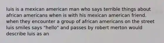 luis is a mexican american man who says terrible things about african americans when is with his mexican american friend. when they encounter a group of african americans on the street luis smiles says "hello" and passes by robert merton would describe luis as an