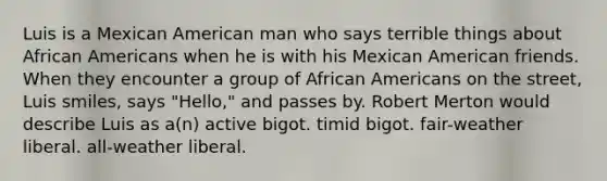 Luis is a Mexican American man who says terrible things about African Americans when he is with his Mexican American friends. When they encounter a group of African Americans on the street, Luis smiles, says "Hello," and passes by. Robert Merton would describe Luis as a(n) active bigot. timid bigot. fair-weather liberal. all-weather liberal.