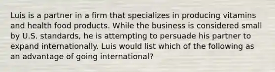 Luis is a partner in a firm that specializes in producing vitamins and health food products. While the business is considered small by U.S. standards, he is attempting to persuade his partner to expand internationally. Luis would list which of the following as an advantage of going international?