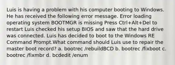 Luis is having a problem with his computer booting to Windows. He has received the following error message. Error loading operating system BOOTMGR is missing Press Ctrl+Alt+Del to restart Luis checked his setup BIOS and saw that the hard drive was connected. Luis has decided to boot to the Windows RE Command Prompt.What command should Luis use to repair the master boot record? a. bootrec /rebuildBCD b. bootrec /fixboot c. bootrec /fixmbr d. bcdedit /enum